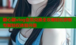 糖心刷vlog会员兑换全攻略轻松获取专属特权体验升级