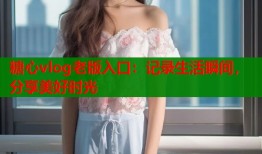 糖心vlog老版入口：记录生活瞬间，分享美好时光