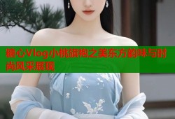 糖心Vlog小桃旗袍之美东方韵味与时尚风采展现