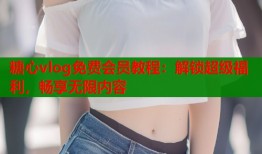 糖心vlog免费会员教程：解锁超级福利，畅享无限内容