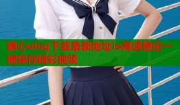 糖心vlog下载最新地址io高速稳定一键保存精彩视频