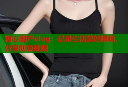 糖心国产vlog：记录生活美好瞬间，分享创意视频