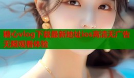 糖心vlog下载最新地址ios高清无广告无限观看体验