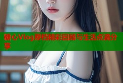 糖心Vlog原档精彩回顾与生活点滴分享