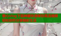 糖心vlog下载神器快速保存高清视频轻松创作分享精彩生活