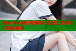 糖心vlog原创视频精彩呈现生活点滴与感动瞬间