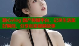 糖心vlog 国产传媒平台，记录生活美好瞬间，分享创意视频故事