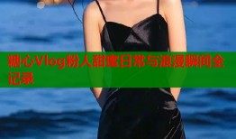糖心Vlog粉人甜蜜日常与浪漫瞬间全记录
