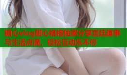 糖心vlog甜心格格独家分享宫廷趣事与生活点滴，轻松互动乐不停