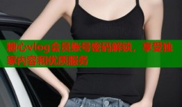 糖心vlog会员账号密码解锁，享受独家内容和优质服务