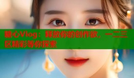 糖心Vlog：释放你的创作欲，一二三区精彩等你探索