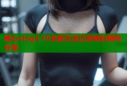 糖心vlog3.10全新生活记录精彩瞬间分享