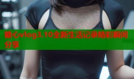 糖心vlog3.10全新生活记录精彩瞬间分享