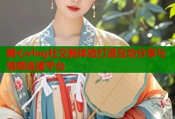 糖心vlog社交新体验打造互动分享与情感连接平台