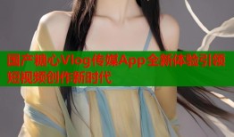 国产糖心Vlog传媒App全新体验引领短视频创作新时代