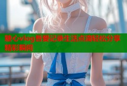 糖心vlog吾爱记录生活点滴轻松分享精彩瞬间
