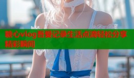 糖心vlog吾爱记录生活点滴轻松分享精彩瞬间
