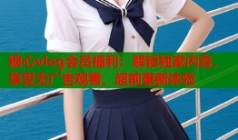 糖心vlog会员福利：解锁独家内容，享受无广告观看，超前更新体验