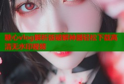 糖心vlog解析版破解神器轻松下载高清无水印视频