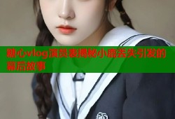 糖心vlog演员表揭秘小鹿丢失引发的幕后故事
