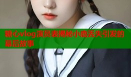 糖心vlog演员表揭秘小鹿丢失引发的幕后故事