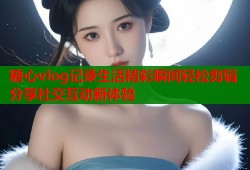 糖心vlog记录生活精彩瞬间轻松剪辑分享社交互动新体验