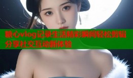 糖心vlog记录生活精彩瞬间轻松剪辑分享社交互动新体验