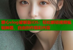 糖心vlog破解版iOS：轻松解锁视频编辑神器，自由创作精彩内容