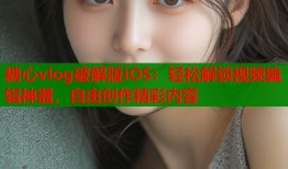 糖心vlog破解版iOS：轻松解锁视频编辑神器，自由创作精彩内容