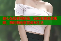 糖心在线看锅锅酱，轻松观看美食视频，随时随地享受美味生活