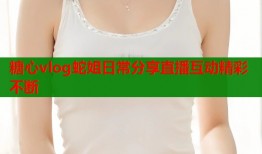 糖心vlog蛇姐日常分享直播互动精彩不断