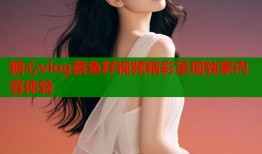 糖心vlog蔡鱼籽视频精彩呈现独家内容体验