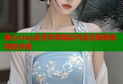 糖心vlog会员专享精彩内容无限畅享体验升级