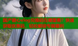 国产糖心vlog兑换码在哪里看？快速获取优惠码，轻松解锁专属福利