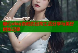 糖心vlog杏吧的日常生活分享与美好时光记录