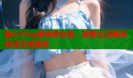 糖心Vlog蜜桃君全集：甜蜜生活瞬间高清在线播放