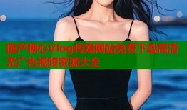 国产糖心Vlog传媒网站免费下载高清无广告视频资源大全