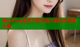 糖心Vlog免费下载污成人精彩内容随心看