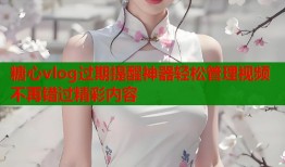 糖心vlog过期提醒神器轻松管理视频不再错过精彩内容