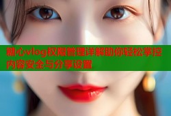 糖心vlog权限管理详解助你轻松掌控内容安全与分享设置