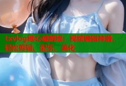txvlog糖心破解版：视频编辑神器，轻松剪辑、配乐、美化