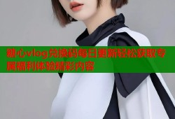 糖心vlog兑换码每日更新轻松获取专属福利体验精彩内容