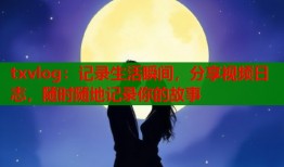 txvlog：记录生活瞬间，分享视频日志，随时随地记录你的故事