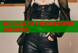 糖心vlog成人版下载全攻略高清视频资源无限畅享