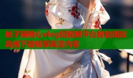 柚子猫糖心vlog短视频平台智能播放离线下载畅享高清内容