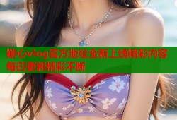 糖心vlog官方地址全新上线精彩内容每日更新精彩不断
