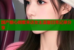 国产糖心闺蜜来访女主温馨日常记录分享
