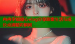 冉冉学姐糖心vlog分享甜蜜生活与成长点滴精彩瞬间