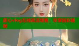 甜心vlog在线高清观看，尽享精彩视频