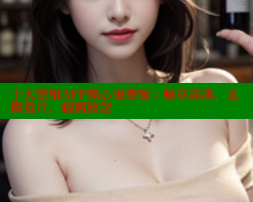 十大禁用APP糖心免费领：畅享高清，无限看片，福利放送